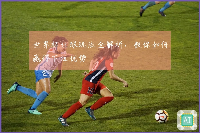 世界杯让球玩法全解析，教你如何赢得下注优势